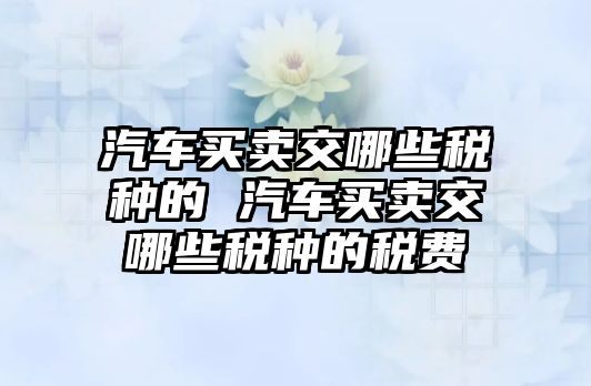 汽車買賣交哪些稅種的 汽車買賣交哪些稅種的稅費