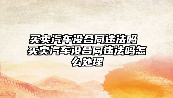 買賣汽車沒合同違法嗎 買賣汽車沒合同違法嗎怎么處理