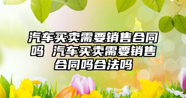汽車買賣需要銷售合同嗎 汽車買賣需要銷售合同嗎合法嗎