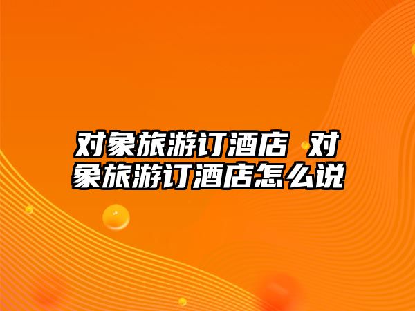 對(duì)象旅游訂酒店 對(duì)象旅游訂酒店怎么說(shuō)