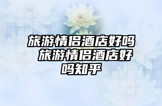 旅游情侶酒店好嗎 旅游情侶酒店好嗎知乎