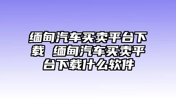 緬甸汽車買賣平臺下載 緬甸汽車買賣平臺下載什么軟件