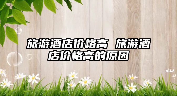 旅游酒店價(jià)格高 旅游酒店價(jià)格高的原因