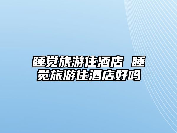 睡覺(jué)旅游住酒店 睡覺(jué)旅游住酒店好嗎