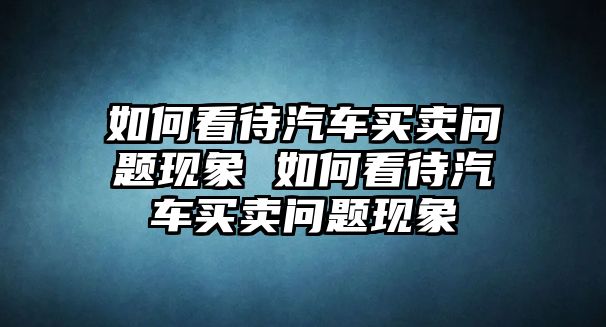 如何看待汽車買賣問題現象 如何看待汽車買賣問題現象
