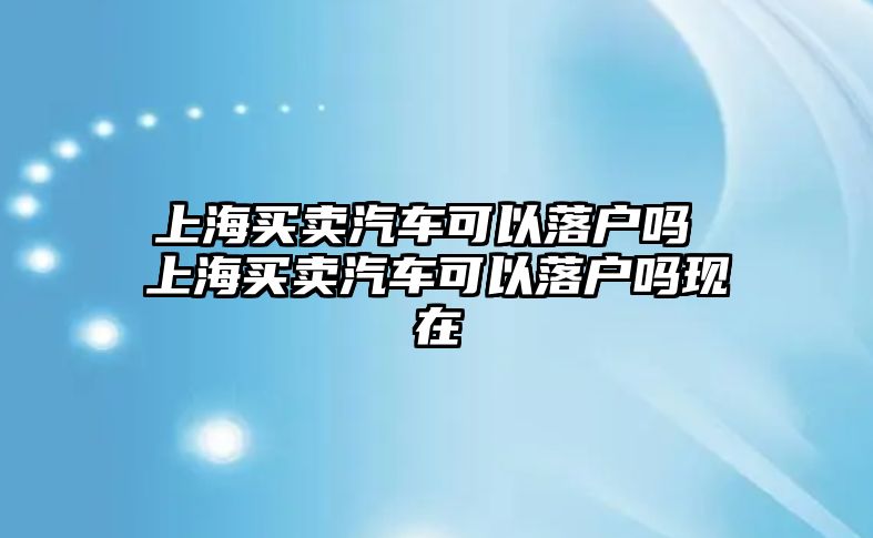 上海買賣汽車可以落戶嗎 上海買賣汽車可以落戶嗎現在