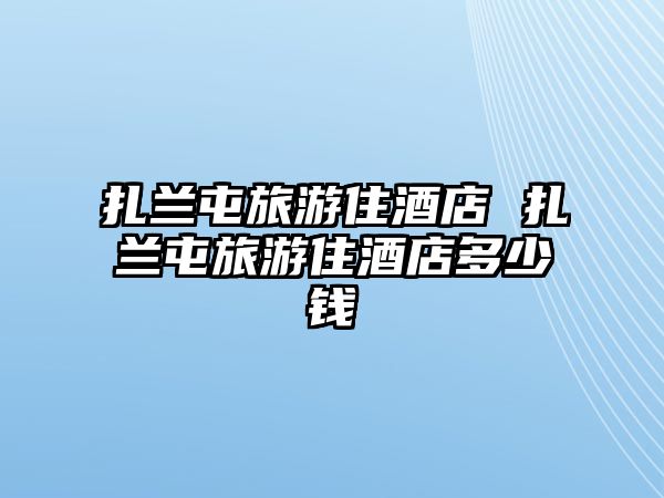 扎蘭屯旅游住酒店 扎蘭屯旅游住酒店多少錢