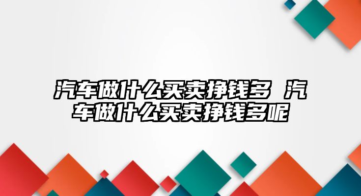 汽車做什么買賣掙錢多 汽車做什么買賣掙錢多呢