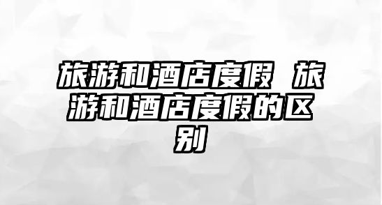 旅游和酒店度假 旅游和酒店度假的區別