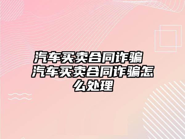 汽車買賣合同詐騙 汽車買賣合同詐騙怎么處理