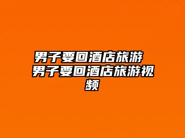 男子要回酒店旅游 男子要回酒店旅游視頻