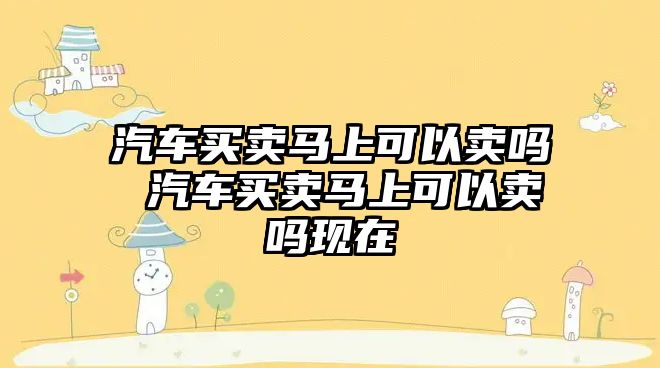 汽車買賣馬上可以賣嗎 汽車買賣馬上可以賣嗎現在