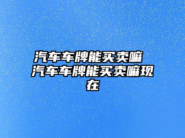汽車車牌能買賣嘛 汽車車牌能買賣嘛現在