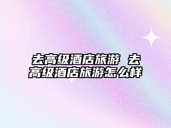 去高級(jí)酒店旅游 去高級(jí)酒店旅游怎么樣