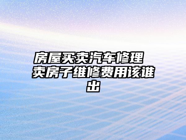 房屋買賣汽車修理 賣房子維修費用該誰出