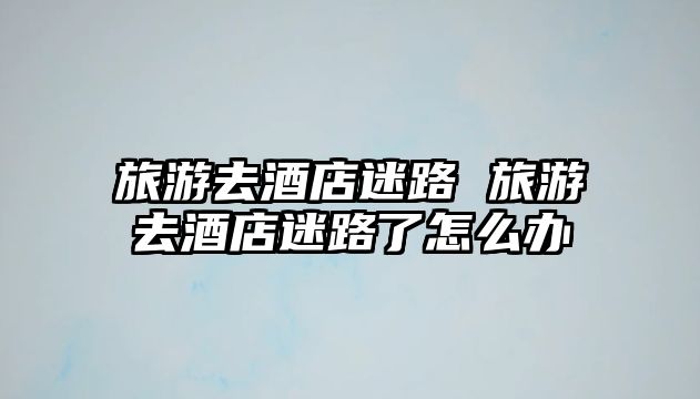 旅游去酒店迷路 旅游去酒店迷路了怎么辦