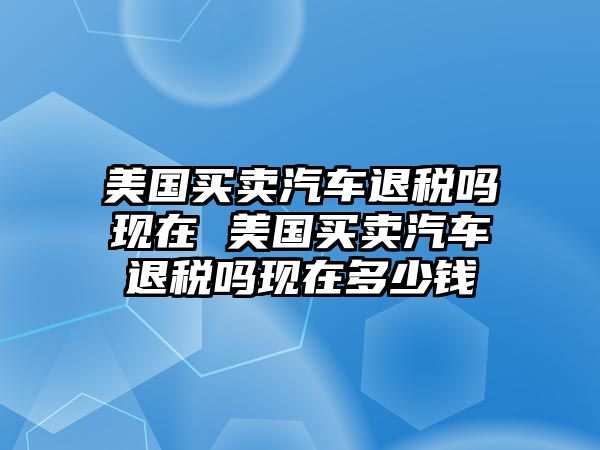 美國買賣汽車退稅嗎現在 美國買賣汽車退稅嗎現在多少錢