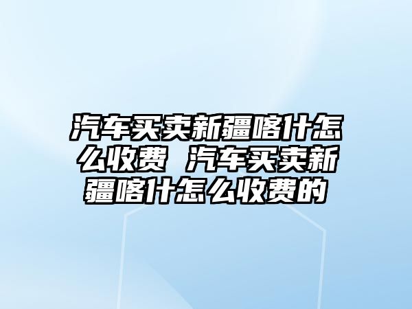 汽車買賣新疆喀什怎么收費 汽車買賣新疆喀什怎么收費的
