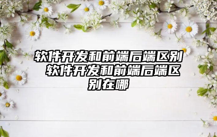 軟件開發和前端后端區別 軟件開發和前端后端區別在哪