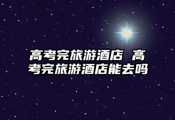 高考完旅游酒店 高考完旅游酒店能去嗎