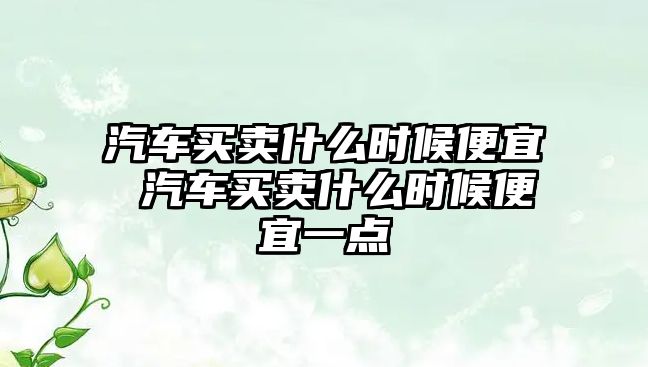 汽車買賣什么時候便宜 汽車買賣什么時候便宜一點