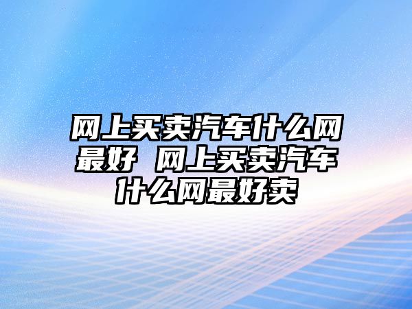 網上買賣汽車什么網最好 網上買賣汽車什么網最好賣