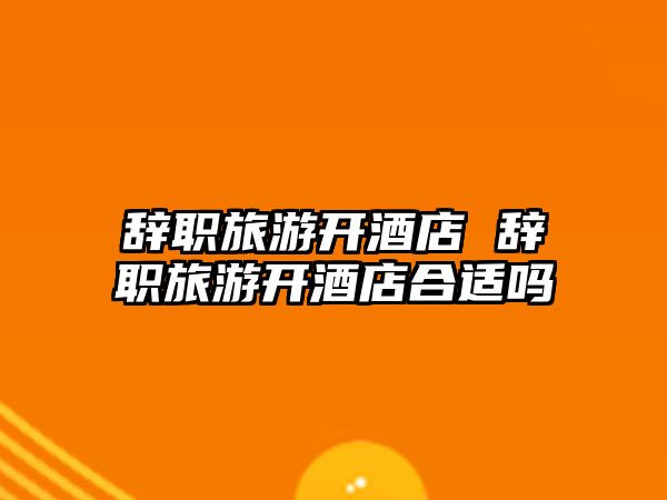 辭職旅游開酒店 辭職旅游開酒店合適嗎