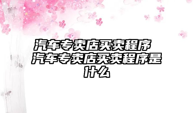 汽車專賣店買賣程序 汽車專賣店買賣程序是什么