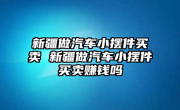 新疆做汽車小擺件買賣 新疆做汽車小擺件買賣賺錢嗎