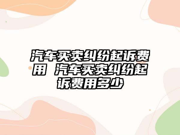 汽車買賣糾紛起訴費用 汽車買賣糾紛起訴費用多少