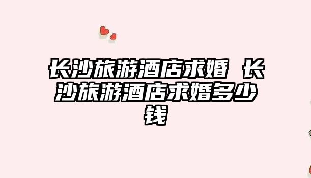 長沙旅游酒店求婚 長沙旅游酒店求婚多少錢
