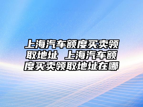 上海汽車額度買賣領取地址 上海汽車額度買賣領取地址在哪