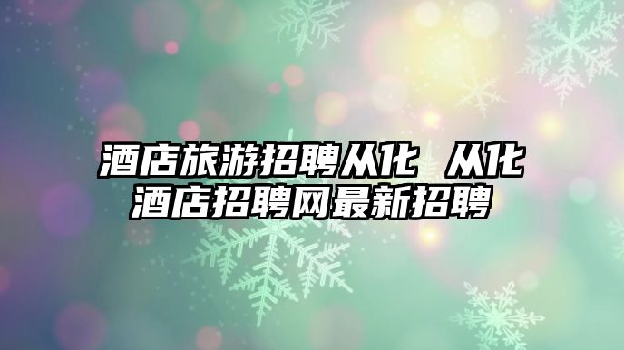 酒店旅游招聘從化 從化酒店招聘網最新招聘