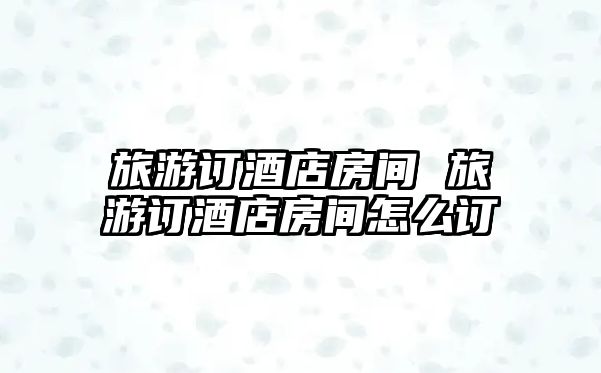 旅游訂酒店房間 旅游訂酒店房間怎么訂