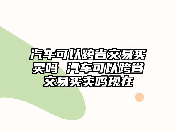 汽車可以跨省交易買賣嗎 汽車可以跨省交易買賣嗎現在