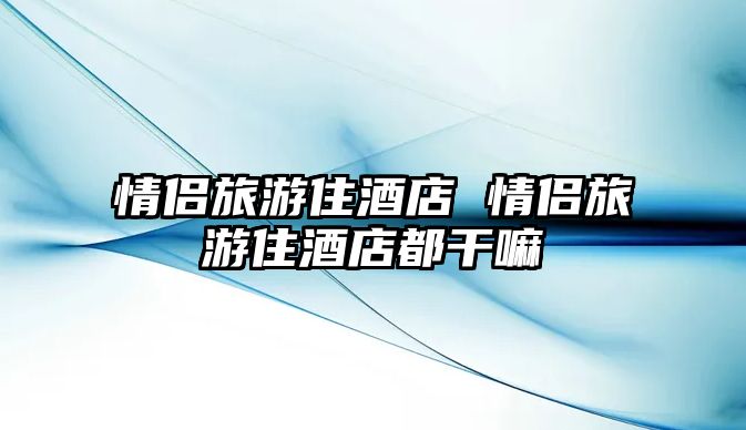 情侶旅游住酒店 情侶旅游住酒店都干嘛