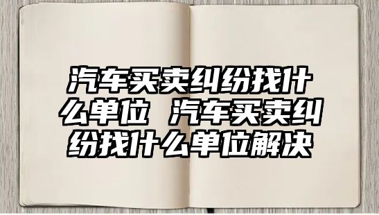 汽車買賣糾紛找什么單位 汽車買賣糾紛找什么單位解決
