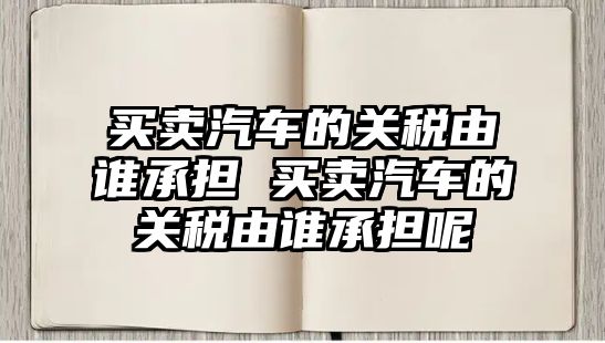 買賣汽車的關稅由誰承擔 買賣汽車的關稅由誰承擔呢