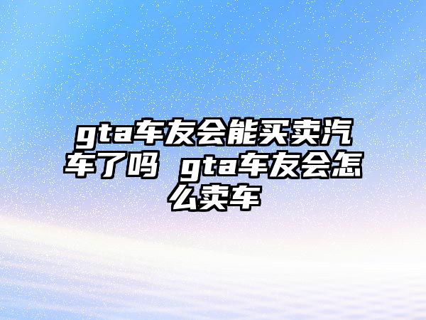 gta車友會能買賣汽車了嗎 gta車友會怎么賣車