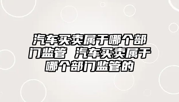 汽車買賣屬于哪個部門監管 汽車買賣屬于哪個部門監管的