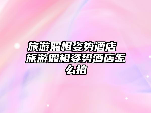 旅游照相姿勢酒店 旅游照相姿勢酒店怎么拍
