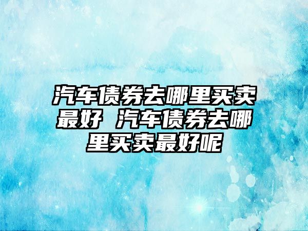 汽車債券去哪里買賣最好 汽車債券去哪里買賣最好呢
