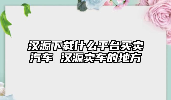 漢源下載什么平臺買賣汽車 漢源賣車的地方