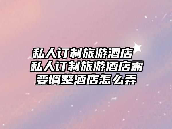 私人訂制旅游酒店 私人訂制旅游酒店需要調(diào)整酒店怎么弄