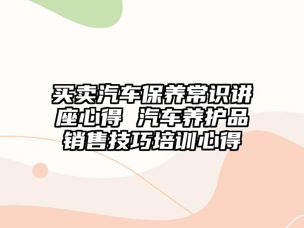 買賣汽車保養常識講座心得 汽車養護品銷售技巧培訓心得