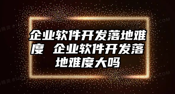企業軟件開發落地難度 企業軟件開發落地難度大嗎