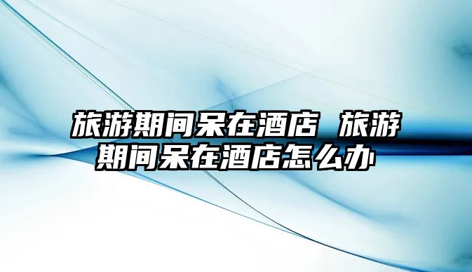 旅游期間呆在酒店 旅游期間呆在酒店怎么辦
