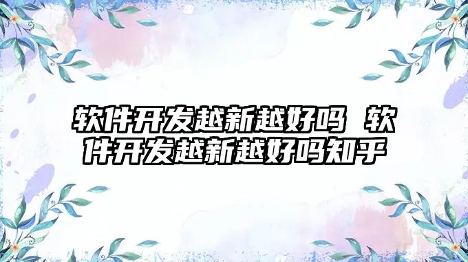 軟件開發越新越好嗎 軟件開發越新越好嗎知乎