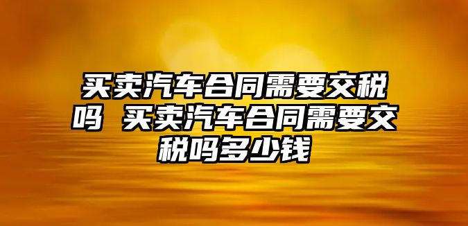 買賣汽車合同需要交稅嗎 買賣汽車合同需要交稅嗎多少錢