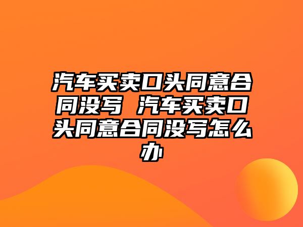 汽車買賣口頭同意合同沒寫 汽車買賣口頭同意合同沒寫怎么辦